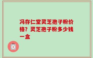 冯存仁堂灵芝孢子粉价格？灵芝孢子粉多少钱一盒
