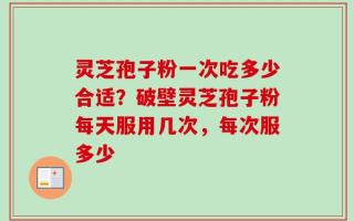 灵芝孢子粉一次吃多少合适？破壁灵芝孢子粉每天服用几次，每次服多少