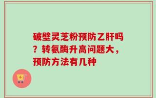 破壁灵芝粉预防乙肝吗？转氨酶升高问题大，预防方法有几种