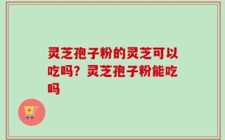 灵芝孢子粉的灵芝可以吃吗？灵芝孢子粉能吃吗