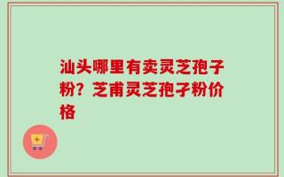 汕头哪里有卖灵芝孢子粉？芝甫灵芝孢孑粉价格