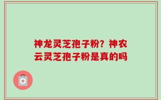 神龙灵芝孢子粉？神农云灵芝孢子粉是真的吗