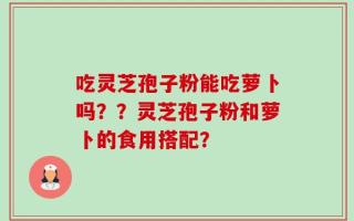 吃灵芝孢子粉能吃萝卜吗？？灵芝孢子粉和萝卜的食用搭配？