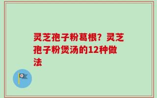 灵芝孢子粉葛根？灵芝孢子粉煲汤的12种做法