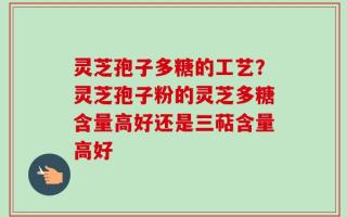 灵芝孢子多糖的工艺？灵芝孢子粉的灵芝多糖含量高好还是三萜含量高好