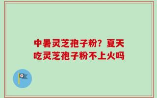 中暑灵芝孢子粉？夏天吃灵芝孢子粉不上火吗