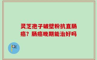 灵芝孢子破壁粉抗直肠癌？肠癌晚期能治好吗