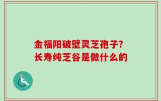 金福阳破壁灵芝孢子？长寿纯芝谷是做什么的