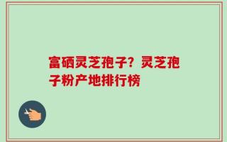 富硒灵芝孢子？灵芝孢子粉产地排行榜