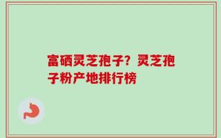 富硒灵芝孢子？灵芝孢子粉产地排行榜