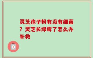 灵芝孢子粉有没有细菌？灵芝长绿霉了怎么办补救