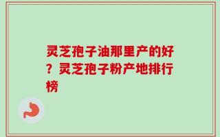 灵芝孢子油那里产的好？灵芝孢子粉产地排行榜