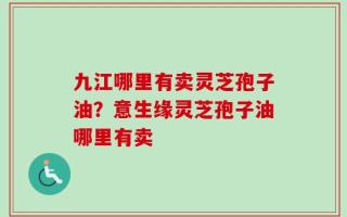 九江哪里有卖灵芝孢子油？意生缘灵芝孢子油哪里有卖