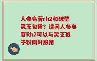 人参皂苷rh2和破壁灵芝包粉？请问人参皂苷Rh2可以与灵芝孢子粉同时服用