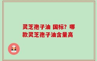 灵芝孢子油 国标？哪款灵芝孢子油含量高