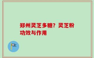 郑州灵芝多糖？灵芝粉功效与作用