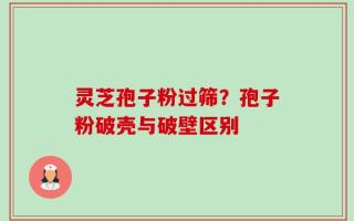 灵芝孢子粉过筛？孢子粉破壳与破壁区别