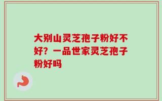 大别山灵芝孢子粉好不好？一品世家灵芝孢子粉好吗