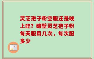 灵芝孢子粉空腹还是晚上吃？破壁灵芝孢子粉每天服用几次，每次服多少