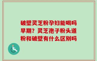 破壁灵芝粉孕妇能喝吗早期？灵芝孢子粉头道粉和破壁有什么区别吗
