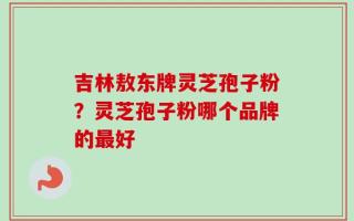 吉林敖东牌灵芝孢子粉？灵芝孢子粉哪个品牌的最好