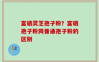 富硒灵芝孢子粉？富硒孢子粉同普通孢子粉的区别