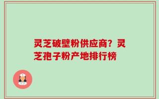 灵芝破壁粉供应商？灵芝孢子粉产地排行榜
