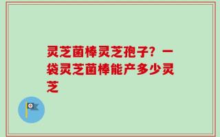 灵芝菌棒灵芝孢子？一袋灵芝菌棒能产多少灵芝