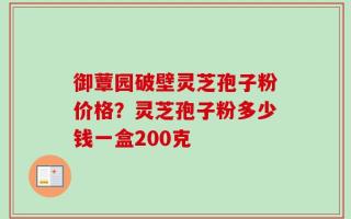 御蕈园破壁灵芝孢子粉价格？灵芝孢子粉多少钱一盒200克