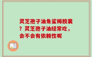 灵芝孢子油角鲨稀胶囊？灵芝孢子油经常吃，会不会有依赖性呢