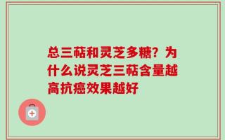总三萜和灵芝多糖？为什么说灵芝三萜含量越高抗癌效果越好