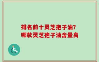 排名前十灵芝孢子油？哪款灵芝孢子油含量高