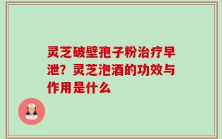 灵芝破壁孢子粉治疗早泄？灵芝泡酒的功效与作用是什么