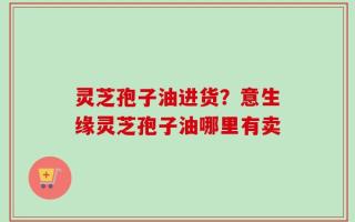 灵芝孢子油进货？意生缘灵芝孢子油哪里有卖