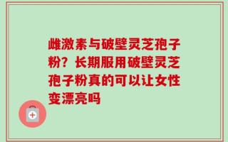 雌激素与破壁灵芝孢子粉？长期服用破壁灵芝孢子粉真的可以让女性变漂亮吗