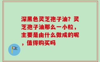 深黑色灵芝孢子油？灵芝孢子油那么一小粒，主要是由什么做成的呢，值得购买吗