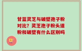 甘蓝灵芝与破壁孢子粉对比？灵芝孢子粉头道粉和破壁有什么区别吗