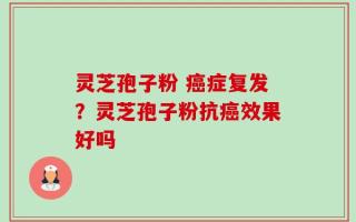 灵芝孢子粉 癌症复发？灵芝孢子粉抗癌效果好吗