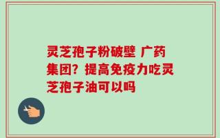 灵芝孢子粉破壁 广药集团？提高免疫力吃灵芝孢子油可以吗