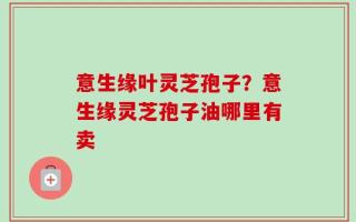 意生缘叶灵芝孢子？意生缘灵芝孢子油哪里有卖