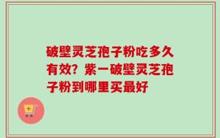 破壁灵芝孢子粉吃多久有效？紫一破壁灵芝孢子粉到哪里买最好