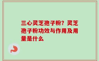 三心灵芝孢子粉？灵芝孢子粉功效与作用及用量是什么