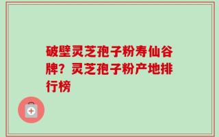 破壁灵芝孢子粉寿仙谷牌？灵芝孢子粉产地排行榜