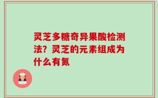 灵芝多糖奇异果酸检测法？灵芝的元素组成为什么有氮