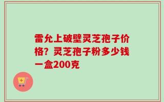 雷允上破壁灵芝孢子价格？灵芝孢子粉多少钱一盒200克