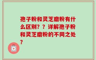 孢子粉和灵芝磨粉有什么区别？？详解孢子粉和灵芝磨粉的不同之处？