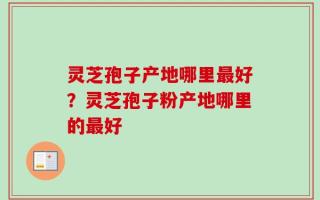 灵芝孢子产地哪里最好？灵芝孢子粉产地哪里的最好