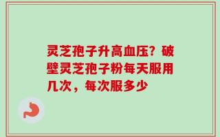 灵芝孢子升高血压？破壁灵芝孢子粉每天服用几次，每次服多少