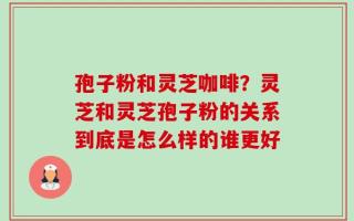 孢子粉和灵芝咖啡？灵芝和灵芝孢子粉的关系到底是怎么样的谁更好