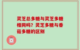 灵芝总多糖与灵芝多糖相同吗？灵芝多糖与香菇多糖的区别